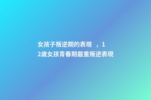 女孩子叛逆期的表現，12歲女孩青春期嚴重叛逆表現-第1張-觀點-玄機派